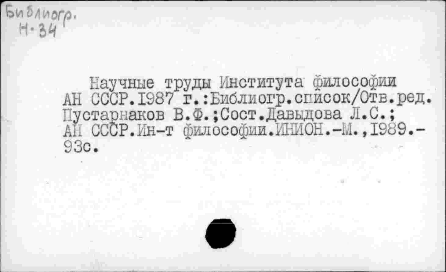 ﻿Научные труды Института философии
АН СССР.1987 г.:Библиогр.список/Отв.ред.
Пустарнаков В.Ф.;Сост.Давыдова Л.С.;
АП СССР. Ин-т философии.ИНИОН. -М., 1989. -93с.